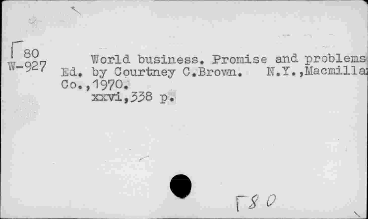 ﻿1 80 w-927
World business. Promise and problems Ed. by Courtney C.Brown. N.Y.»Macmilla Co.,1970.
xxvi,338 p.
0